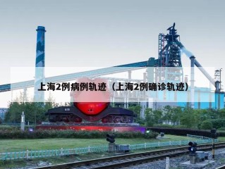 上海2例病例轨迹（上海2例确诊轨迹）