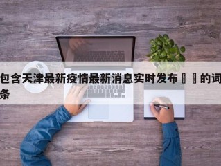 包含天津最新疫情最新消息实时发布㊙️的词条