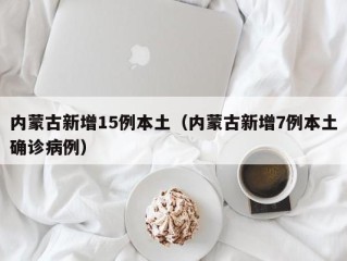 内蒙古新增15例本土（内蒙古新增7例本土确诊病例）