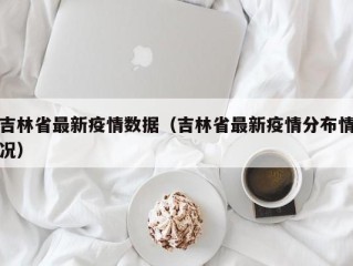 吉林省最新疫情数据（吉林省最新疫情分布情况）